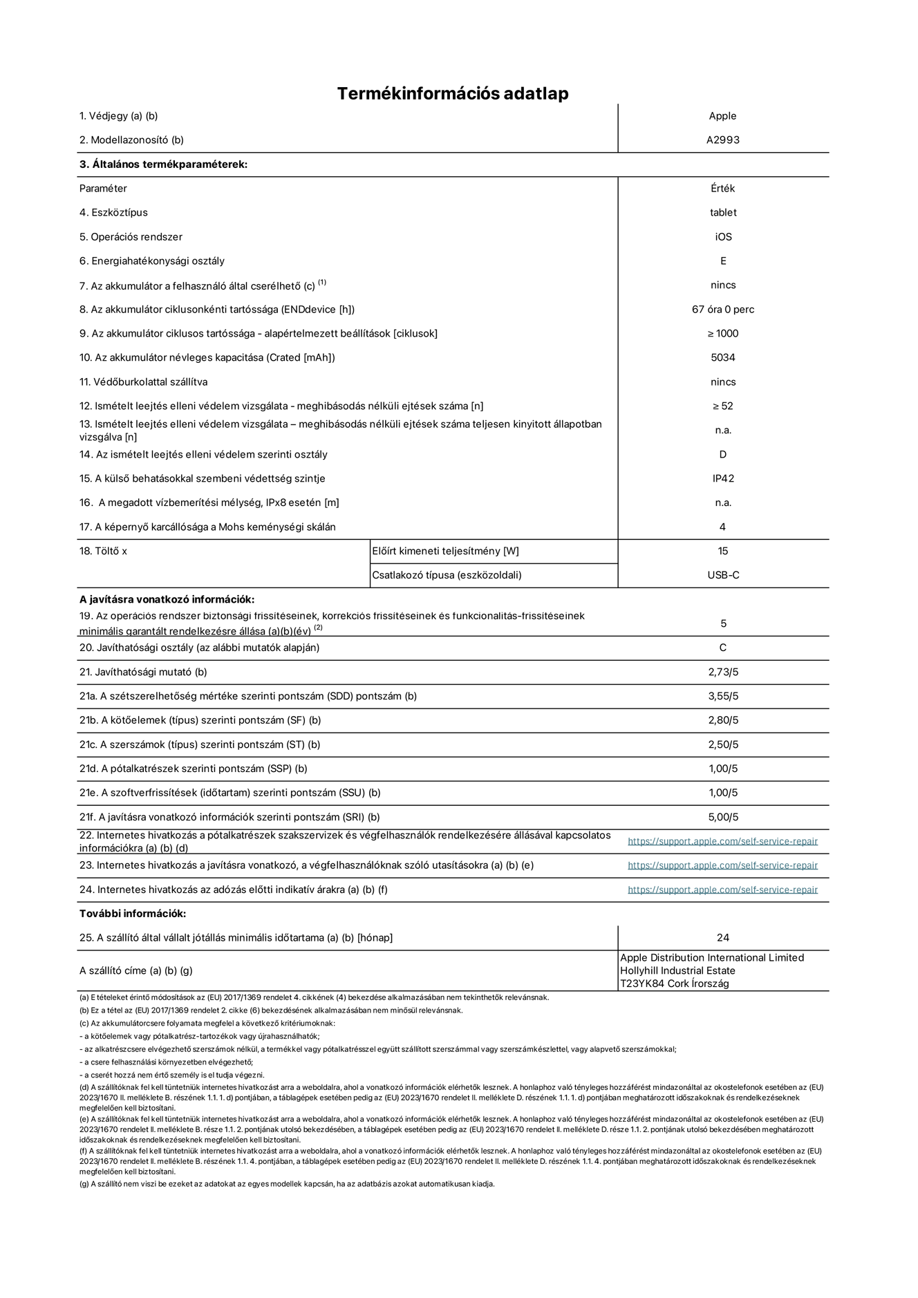 Az iPad mini Wi-Fi A2993‑as modell termékinformációs adatlapja. Szállító: Apple Distribution International Ltd, Hollyhill Industrial Estate. Cork, Írország T23 YK84. Eszköztípus: táblagép. Operációs rendszer: iOS. Energiahatékonysági osztály: E. Az akkumulátor a felhasználó által cserélhető: nem. Akkumulátor tartóssága: 67 óra. Az akkumulátor ciklusos tartóssága: ≥ 1000. Az akkumulátor névleges kapacitása: 5034 mAh. Ismételt leejtés elleni védelem vizsgálata – meghibásodás nélküli ejtések száma: ≥ 52. Az ismételt leejtés elleni védelem szerinti osztály: D. A külső behatásokkal szembeni védettség szintje: IP42. A képernyő karcállósága a Mohs keménységi skálán: 4. Töltő Előírt kimeneti teljesítmény: 15 W. Csatlakozó típusa: USB-C. Az operációs rendszer biztonsági frissítéseinek, korrekciós frissítéseinek és funkcionalitás-frissítéseinek minimális garantált rendelkezésre állása: 5 év. Javíthatósági osztály: C. Javíthatósági mutató: 2,73/5. A szétszerelhetőség mértéke szerinti pontszám: 3,55/5. A kötőelemek szerinti pontszám: 2,80/5. A szerszámok szerinti pontszám: 2,50/5. A pótalkatrészek szerinti pontszám: 1,00/5. A szoftverfrissítések szerinti pontszám: 1,00/5. A javításra vonatkozó információk szerinti pontszám: 5,00/5. Internetes hivatkozás a pótalkatrészek szakszervizek és végfelhasználók rendelkezésére állásával kapcsolatos információkra: https://support.apple.com/self-service-repair. Internetes hivatkozás a javításra vonatkozó, a végfelhasználóknak szóló utasításokra: https://support.apple.com/self-service-repair. Internetes hivatkozás az adózás előtti indikatív árakra: https://support.apple.com/self-service-repair. 24 hónapos általános jótállás.
